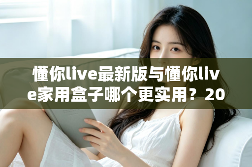 懂你live最新版与懂你live家用盒子哪个更实用？2025年深度对比选购指南全解析