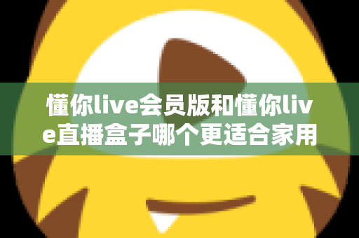 懂你live会员版和懂你live直播盒子哪个更适合家用?家庭娱乐选择全攻略 懂你live会员版和懂你live直播盒子哪个更适合家用?家庭娱乐选择全攻略