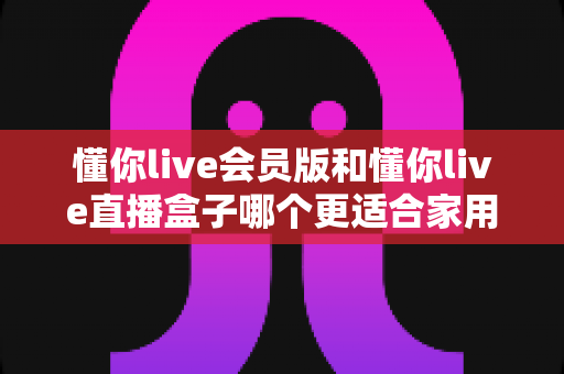懂你live会员版和懂你live直播盒子哪个更适合家用？家庭娱乐选择全攻略