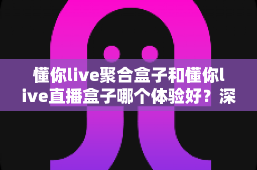 懂你live聚合盒子和懂你live直播盒子哪个体验好？深度实测对比帮你选对不踩坑