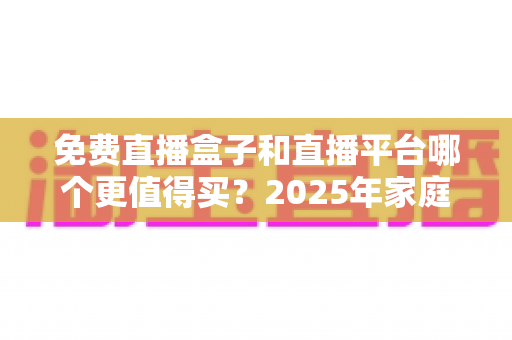 免费直播盒子和直播平台哪个更值得买？2025年家庭观影选购终极指南