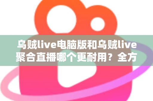 乌贼live电脑版和乌贼live聚合直播哪个更耐用？全方位深度对比解析，帮你选对长期使用方案