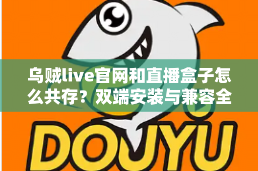 乌贼live官网和直播盒子怎么共存？双端安装与兼容全攻略