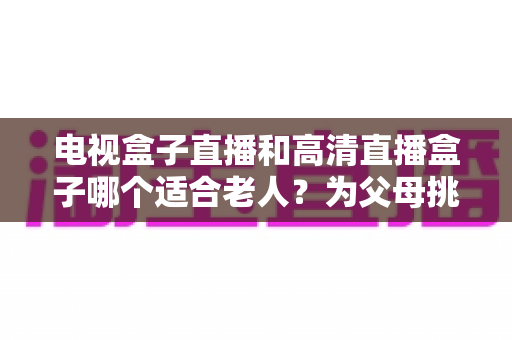 电视盒子直播和高清直播盒子哪个适合老人？为父母挑选理想观影设备的完整指南