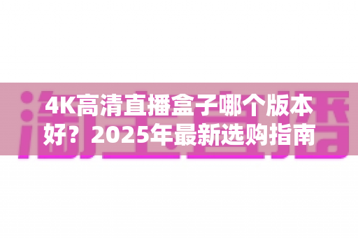 4K高清直播盒子哪个版本好？2025年最新选购指南与避坑全解析