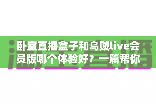 卧室直播盒子和乌贼live会员版哪个体验好？一篇帮你选对直播方案的深度对比指南