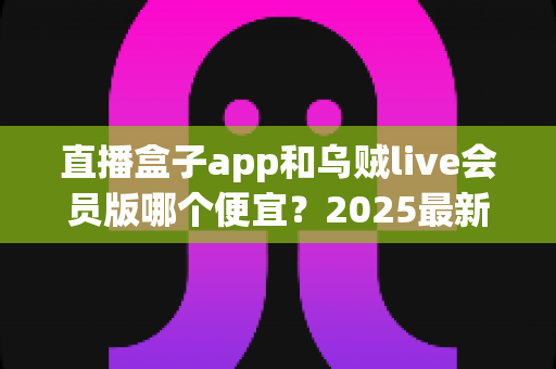 直播盒子app和乌贼live会员版哪个便宜？2025最新会员价格对比与超全省钱选购指南