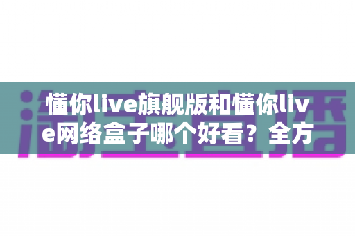 懂你live旗舰版和懂你live网络盒子哪个好看？全方位深度对比帮你选出更理想的观影体验