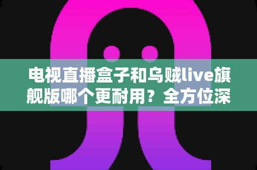 电视直播盒子和乌贼live旗舰版哪个更耐用？全方位深度对比解析，帮你选对不踩坑
