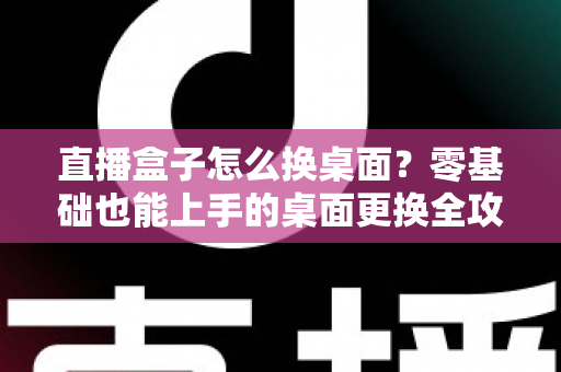 直播盒子怎么换桌面？零基础也能上手的桌面更换全攻略