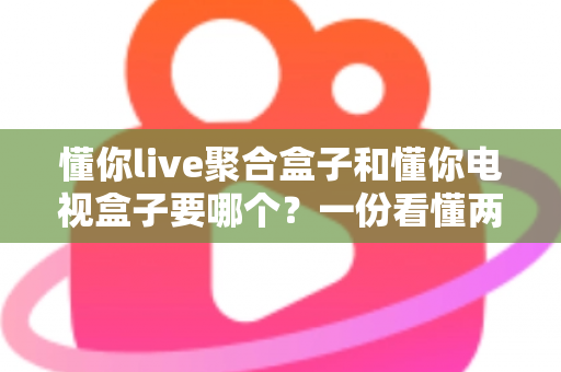 懂你live聚合盒子和懂你电视盒子要哪个?一份看懂两者区别的实用选购指南 懂你live聚合盒子和懂你电视盒子要哪个?一份看懂两者区别的实用选购指南