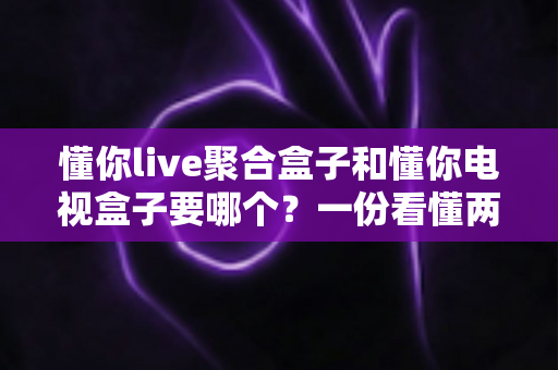 懂你live聚合盒子和懂你电视盒子要哪个?一份看懂两者区别的实用选购指南 懂你live聚合盒子和懂你电视盒子要哪个?一份看懂两者区别的实用选购指南