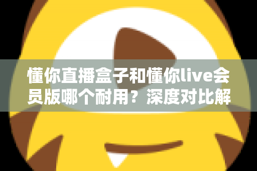 懂你直播盒子和懂你live会员版哪个耐用？深度对比解析，帮你选对不花冤枉钱