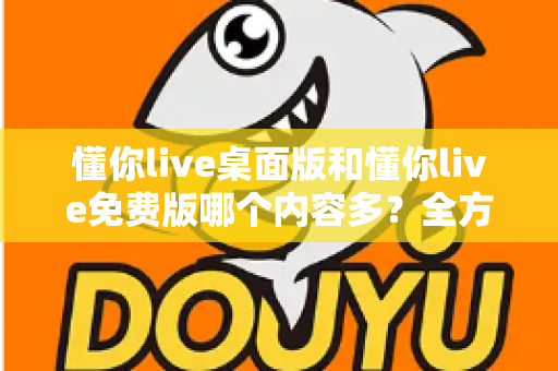 懂你live桌面版和懂你live免费版哪个内容多?全方位对比评测与选择指南 懂你live桌面版和懂你live免费版哪个内容多?全方位对比评测与选择指南