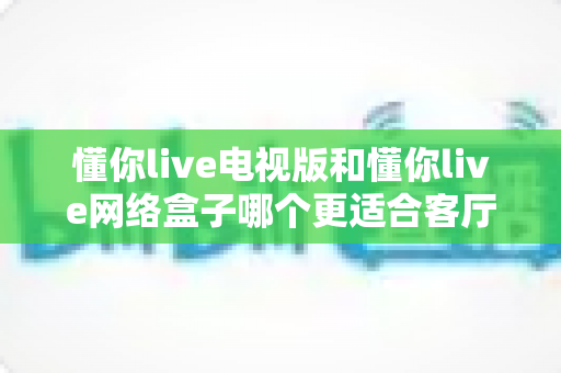 懂你live电视版和懂你live网络盒子哪个更适合客厅？全面解析家庭观影最优选择方案