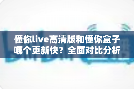 懂你live高清版和懂你盒子哪个更新快？全面对比分析与实用选择指南