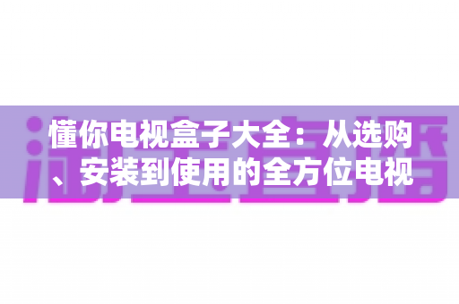 懂你电视盒子大全：从选购、安装到使用的全方位电视盒子指南