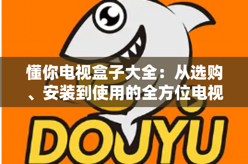懂你电视盒子大全：从选购、安装到使用的全方位电视盒子指南