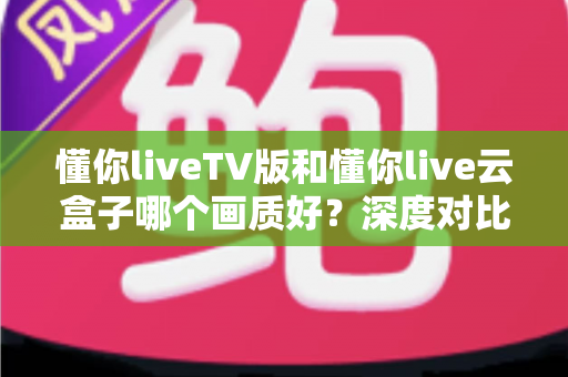 懂你liveTV版和懂你live云盒子哪个画质好?深度对比评测帮你选对不踩坑 懂你liveTV版和懂你live云盒子哪个画质好?深度对比评测帮你选对不踩坑