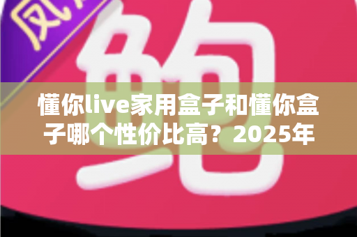 懂你live家用盒子和懂你盒子哪个性价比高？2025年最全选购对比指南一文看懂