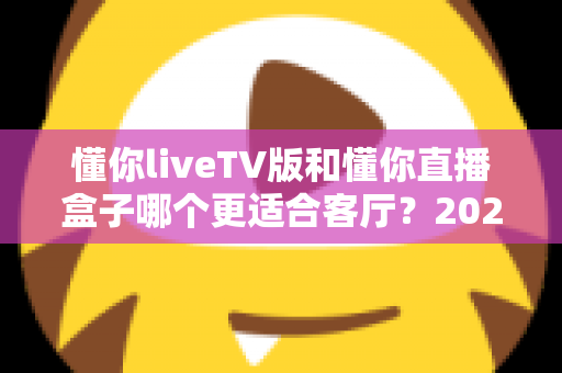 懂你liveTV版和懂你直播盒子哪个更适合客厅？2025年家庭观影方案深度对比与选购全指南