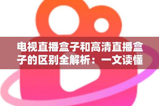 电视直播盒子和高清直播盒子的区别全解析：一文读懂如何选购最适合家庭观影的电视盒子