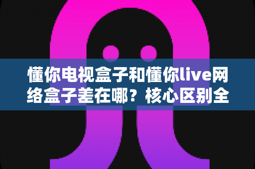 懂你电视盒子和懂你live网络盒子差在哪？核心区别全面解析与家庭选购实战指南