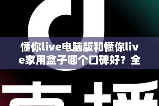懂你live电脑版和懂你live家用盒子哪个口碑好？全方位深度对比评测，帮你找到最适合自己的选择