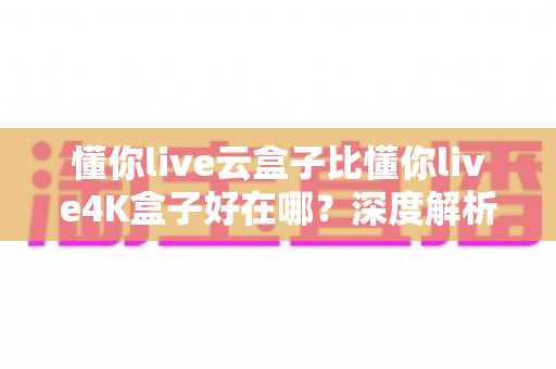 懂你live云盒子比懂你live4K盒子好在哪？深度解析云盒子五大核心优势，帮你选对不踩坑