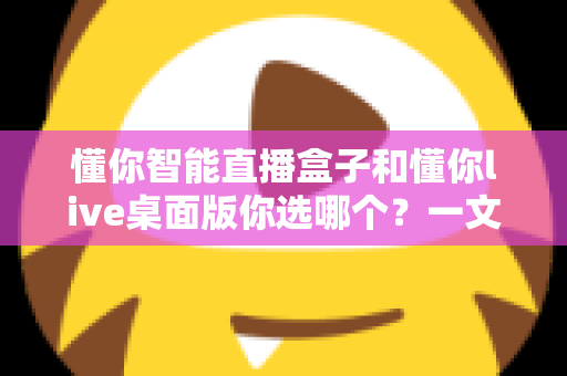 懂你智能直播盒子和懂你live桌面版你选哪个？一文读懂两者差异与选购指南