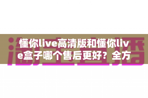 懂你live高清版和懂你live盒子哪个售后更好？全方位售后对比解析，帮你选购不踩坑