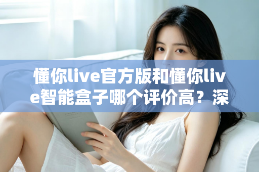 懂你live官方版和懂你live智能盒子哪个评价高？深度解析两款产品的真实口碑与选购指南