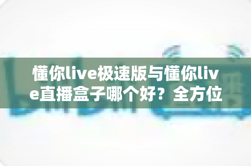 懂你live极速版与懂你live直播盒子哪个好？全方位对比评测帮你选出最适合的那一款