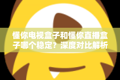 懂你电视盒子和懂你直播盒子哪个稳定？深度对比解析与选购避坑指南