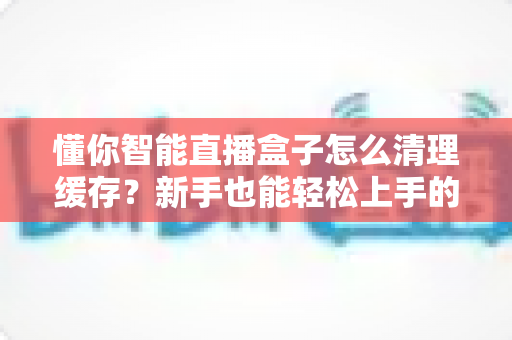 懂你智能直播盒子怎么清理缓存？新手也能轻松上手的完整清理教程与实用技巧