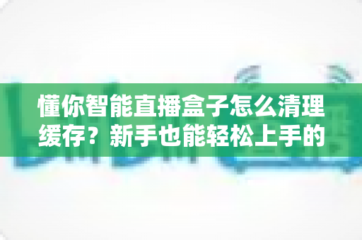 懂你智能直播盒子怎么清理缓存？新手也能轻松上手的完整清理教程与实用技巧