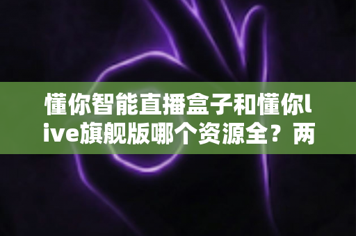 懂你智能直播盒子和懂你live旗舰版哪个资源全?两款设备资源与体验深度对比指南 懂你智能直播盒子和懂你live旗舰版哪个资源全?两款设备资源与体验深度对比指南