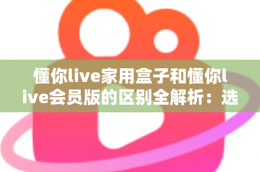 懂你live家用盒子和懂你live会员版的区别全解析：选对方案，开启大屏娱乐新体验