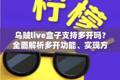 乌贼live盒子支持多开吗?全面解析多开功能、实现方法与避坑指南 乌贼live盒子支持多开吗?全面解析多开功能、实现方法与避坑指南