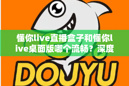 懂你live直播盒子和懂你live桌面版哪个流畅？深度实测对比帮你选对直播工具，观看体验直接拉满