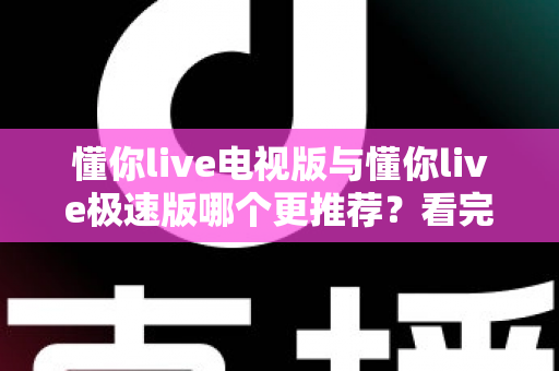 懂你live电视版与懂你live极速版哪个更推荐？看完这份详细对比，一次选对不踩坑