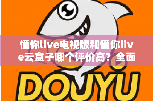 懂你live电视版和懂你live云盒子哪个评价高？全面口碑对比与选购指南一网打尽