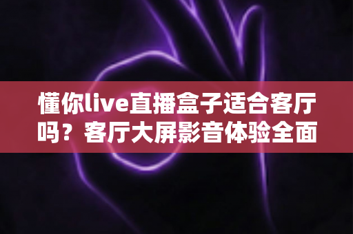 懂你live直播盒子适合客厅吗？客厅大屏影音体验全面评测与选购指南
