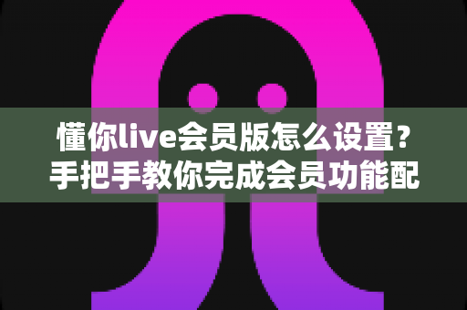 懂你live会员版怎么设置?手把手教你完成会员功能配置的完整指南 懂你live会员版怎么设置?手把手教你完成会员功能配置的完整指南