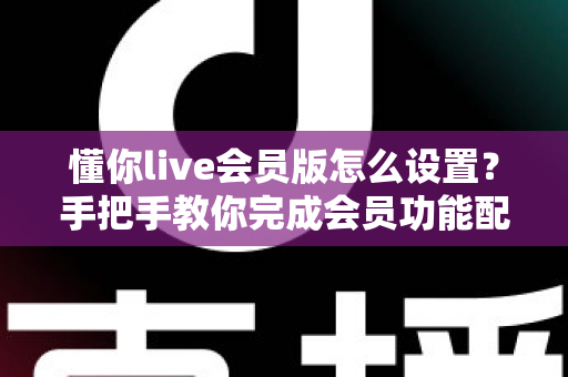 懂你live会员版怎么设置？手把手教你完成会员功能配置的完整指南
