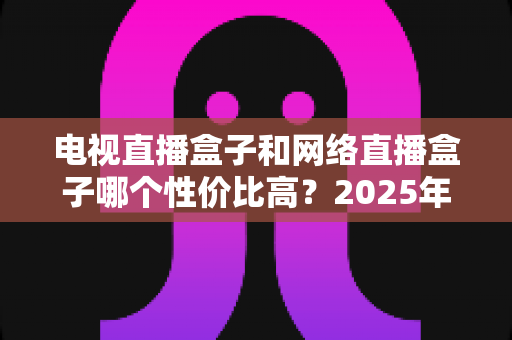 电视直播盒子和网络直播盒子哪个性价比高?2025年最新选购攻略,看完再掏钱不后悔 电视直播盒子和网络直播盒子哪个性价比高?2025年最新选购攻略,看完再掏钱不后悔