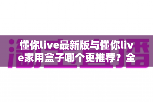 懂你live最新版与懂你live家用盒子哪个更推荐？全面对比帮你选对不选贵