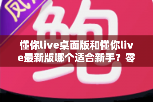 懂你live桌面版和懂你live最新版哪个适合新手？零基础用户版本选择全攻略与实用对比指南