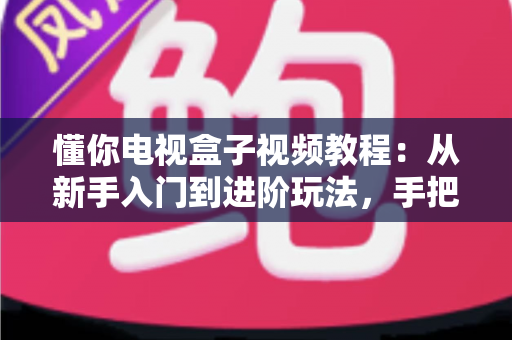懂你电视盒子视频教程：从新手入门到进阶玩法，手把手教你玩转智能家庭影院