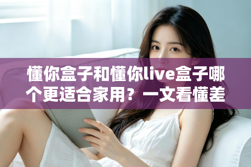 懂你盒子和懂你live盒子哪个更适合家用?一文看懂差异,帮你选对不花冤枉钱 懂你盒子和懂你live盒子哪个更适合家用?一文看懂差异,帮你选对不花冤枉钱